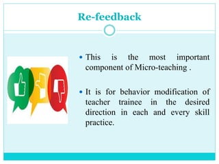 Re-feedback
 This is the most important
component of Micro-teaching .
 It is for behavior modification of
teacher trainee in the desired
direction in each and every skill
practice.
 