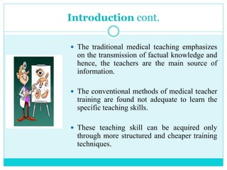 Introduction cont.
 The traditional medical teaching emphasizes
on the transmission of factual knowledge and
hence, the teachers are the main source of
information.
 The conventional methods of medical teacher
training are found not adequate to learn the
specific teaching skills.
 These teaching skill can be acquired only
through more structured and cheaper training
techniques.
 