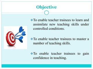 Objective
To enable teacher trainees to learn and
assimilate new teaching skills under
controlled conditions.
To enable teacher trainees to master a
number of teaching skills.
To enable teacher trainees to gain
confidence in teaching.
 