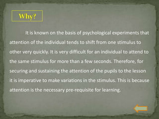 It is known on the basis of psychological experiments that
attention of the individual tends to shift from one stimulus to
other very quickly. It is very difficult for an individual to attend to
the same stimulus for more than a few seconds. Therefore, for
securing and sustaining the attention of the pupils to the lesson
it is imperative to make variations in the stimulus. This is because
attention is the necessary pre-requisite for learning.
 
