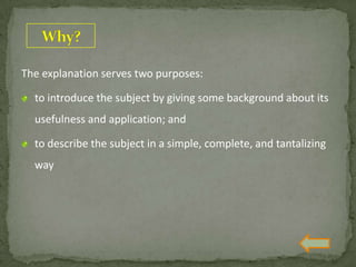 The explanation serves two purposes:
to introduce the subject by giving some background about its
usefulness and application; and
to describe the subject in a simple, complete, and tantalizing
way
 