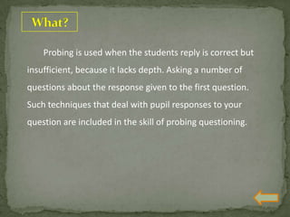 Probing is used when the students reply is correct but
insufficient, because it lacks depth. Asking a number of
questions about the response given to the first question.
Such techniques that deal with pupil responses to your
question are included in the skill of probing questioning.
 