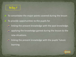 To consolidate the major points covered during the lesson
To provide opportunities to the pupils for
linking the present knowledge with the past knowledge.
applying the knowledge gained during the lesson to the
new situations.
linking the present knowledge with the pupils’ future
learning
 