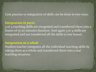 Link practice or integration of skills can be done in two ways;
Integration in parts
3 or 4 teaching skills are integrated and transferred them into a
lesson of 15-20 minutes duration. And again 3 or 4 skills are
integrated and are transferred all the skills to one lesson.
Integration as a whole
Student teacher integrates all the individual teaching skills by
taking them as a whole and transferred them into a real
teaching situation.
 