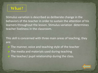 Stimulus variation is described as deliberate change in the
behaviors of the teacher in order to sustain the attention of his
learners throughout the lesson. Stimulus variation determines
teacher liveliness in the classroom.
This skill is concerned with three main areas of teaching, they
are:
The manner, voice and teaching style of the teacher
The media and materials used during teaching
The teacher/ pupil relationship during the class.
 