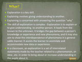 Explanation is a key skill.
Explaining involves giving understanding to another.
Explaining is concerned with answering the question “why”
The skill of explanation is complex - Explanation is to explain or
to give understanding to another person. It leads from the
known to the unknown, it bridges the gap between a person’s
knowledge or experience and new phenomena, and it may also
aim to show the interdependence of phenomena in a general
sable manner. It assists the learner to assimilate and
accommodate new data or experience.
In a classroom, an explanation is a set of interrelated
statements made by the teacher related to a phenomenon, an
idea:, etc. in order to bring about or increase understanding in
the pupils about it.
 