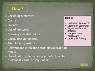 Beginning Statement
Clarity
Fluency
Use of link words
Covering essential points
Concluding statements
Stimulating questions
Relevant and interesting examples appropriate
media
Use of inducts, deductive approach, it can be
functional, causal or sequential
Don’ts
• Irrelevant statement
• Lacking in continuity
• Vague words and
phrases.
• Inappropriate
vocabulary
• Lacking in fluency
 