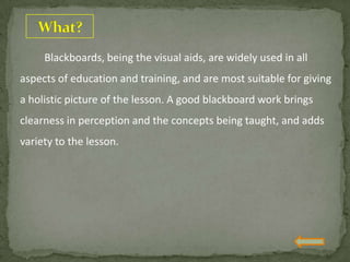 Blackboards, being the visual aids, are widely used in all
aspects of education and training, and are most suitable for giving
a holistic picture of the lesson. A good blackboard work brings
clearness in perception and the concepts being taught, and adds
variety to the lesson.
 