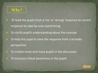 To lead the pupils from a ‘no’ or ‘wrong’ response to correct
response by step-by-step questioning
To clarify pupil’s understanding about the concept
To help the pupil to view the response from a broader
perspective
To involve more and more pupils in the discussion
To increase critical awareness in the pupils
 