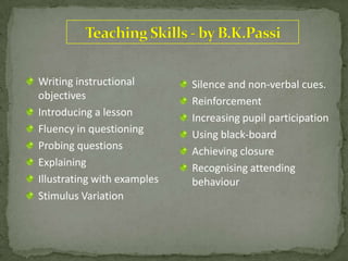 Silence and non-verbal cues.
Reinforcement
Increasing pupil participation
Using black-board
Achieving closure
Recognising attending
behaviour
Writing instructional
objectives
Introducing a lesson
Fluency in questioning
Probing questions
Explaining
Illustrating with examples
Stimulus Variation
 