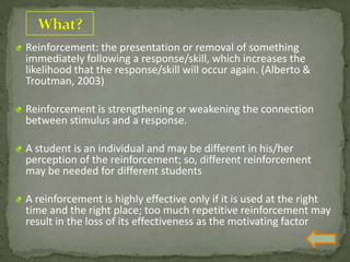 Reinforcement: the presentation or removal of something
immediately following a response/skill, which increases the
likelihood that the response/skill will occur again. (Alberto &
Troutman, 2003)
Reinforcement is strengthening or weakening the connection
between stimulus and a response.
A student is an individual and may be different in his/her
perception of the reinforcement; so, different reinforcement
may be needed for different students
A reinforcement is highly effective only if it is used at the right
time and the right place; too much repetitive reinforcement may
result in the loss of its effectiveness as the motivating factor
 