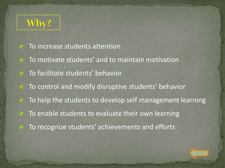 To increase students attention
To motivate students’ and to maintain motivation
To facilitate students’ behavior
To control and modify disruptive students’ behavior
To help the students to develop self management learning
To enable students to evaluate their own learning
To recognize students’ achievements and efforts
 