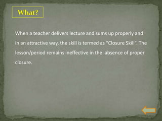 When a teacher delivers lecture and sums up properly and
in an attractive way, the skill is termed as “Closure Skill”. The
lesson/period remains ineffective in the absence of proper
closure.
 