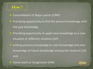 Consolidation of Major points (CMP)
Providing opportunity to link the present knowledge with
the past knowledge
Providing opportunity to apply new knowledge to a new
situation or different situation (OP)
Linking previous knowledge to new knowledge and new
knowledge to future knowledge among the students (LK)
and
Home work or Assignment (HW)
 