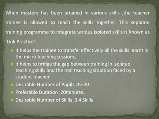 When mastery has been attained in various skills ,the teacher
trainee is allowed to teach the skills together. This separate
training programme to integrate various isolated skills is known as
‘Link Practice’
It helps the trainee to transfer effectively all the skills learnt in
the micro teaching sessions.
It helps to bridge the gap between training in isolated
teaching skills and the real teaching situation faced by a
student teacher.
Desirable Number of Pupils :15-20
Preferable Duration :20minutes.
Desirable Number of Skills :3-4 Skills
 