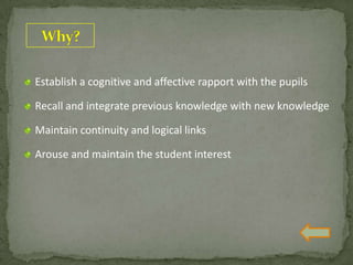 Establish a cognitive and affective rapport with the pupils
Recall and integrate previous knowledge with new knowledge
Maintain continuity and logical links
Arouse and maintain the student interest
 