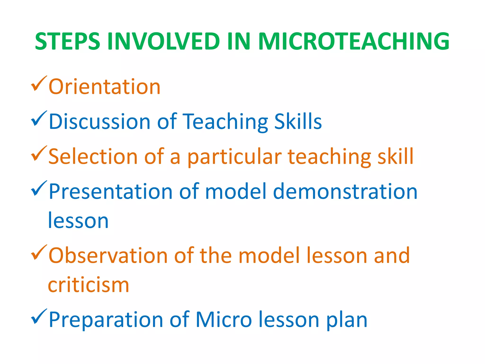 STEPS INVOLVED IN MICROTEACHING
Orientation
Discussion of Teaching Skills
Selection of a particular teaching skill
Presentation of model demonstration
lesson
Observation of the model lesson and
criticism
Preparation of Micro lesson plan
 