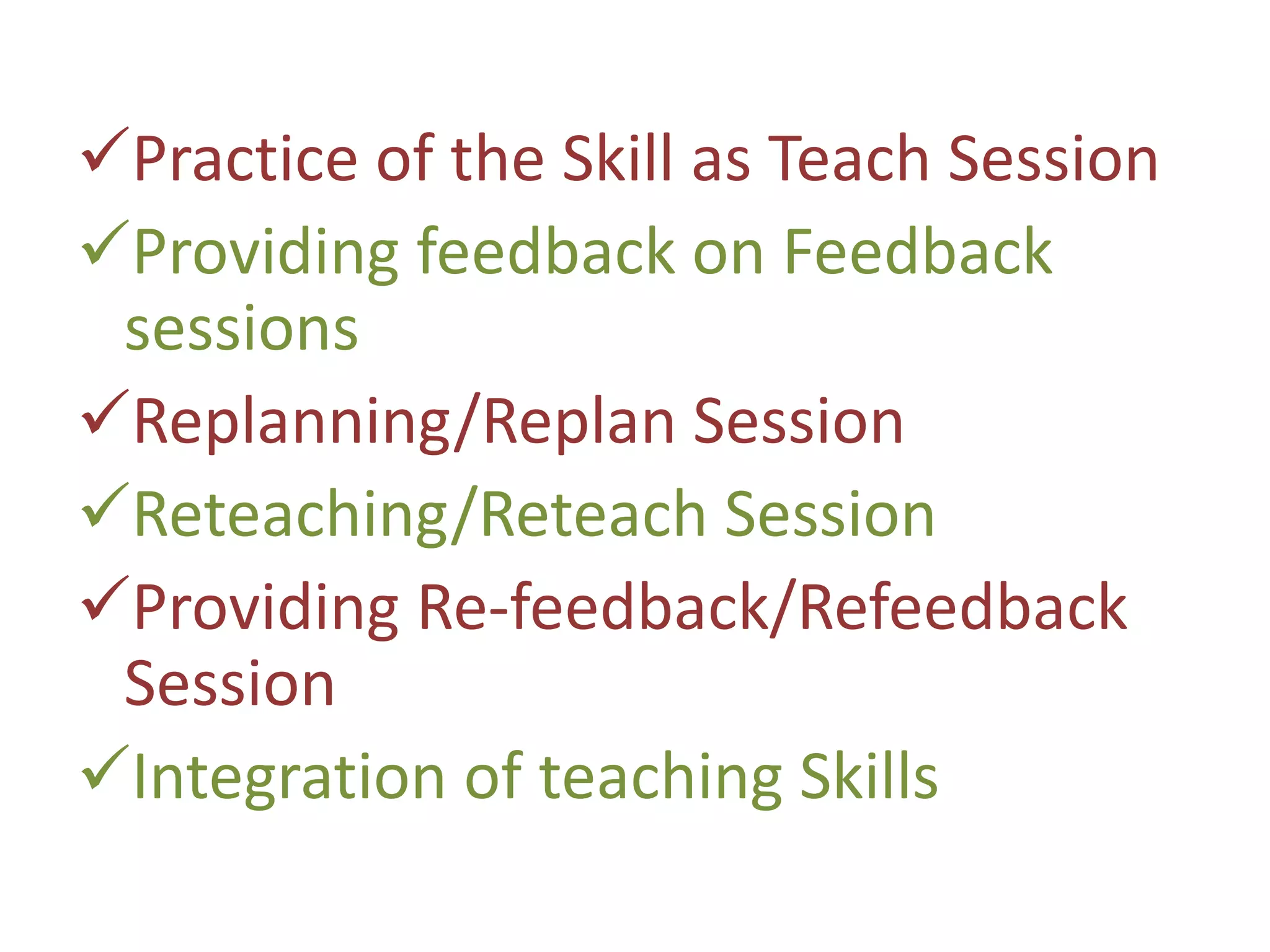 Practice of the Skill as Teach Session
Providing feedback on Feedback
sessions
Replanning/Replan Session
Reteaching/Reteach Session
Providing Re-feedback/Refeedback
Session
Integration of teaching Skills
 