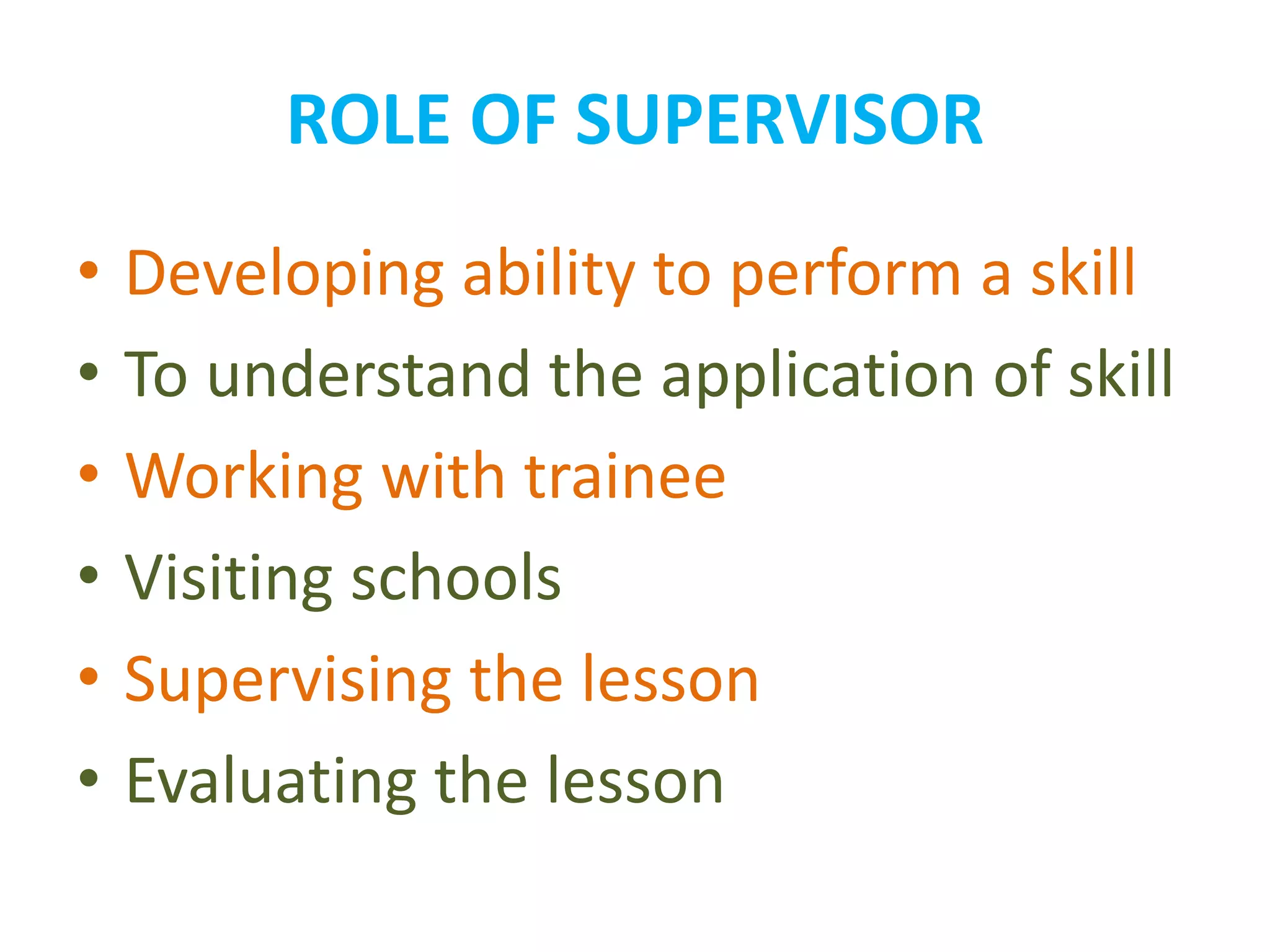 ROLE OF SUPERVISOR
• Developing ability to perform a skill
• To understand the application of skill
• Working with trainee
• Visiting schools
• Supervising the lesson
• Evaluating the lesson
 
