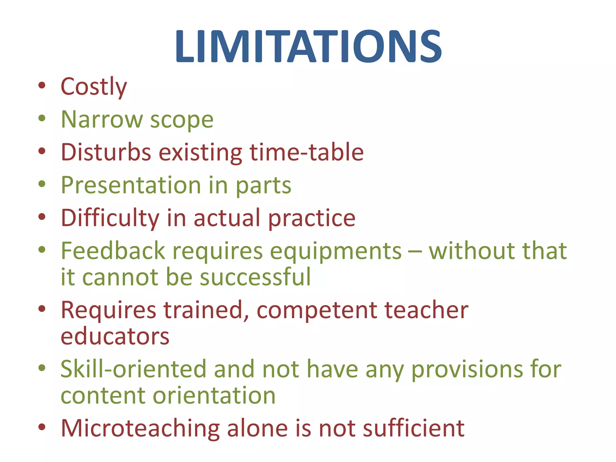 LIMITATIONS
• Costly
• Narrow scope
• Disturbs existing time-table
• Presentation in parts
• Difficulty in actual practice
• Feedback requires equipments – without that
it cannot be successful
• Requires trained, competent teacher
educators
• Skill-oriented and not have any provisions for
content orientation
• Microteaching alone is not sufficient
 
