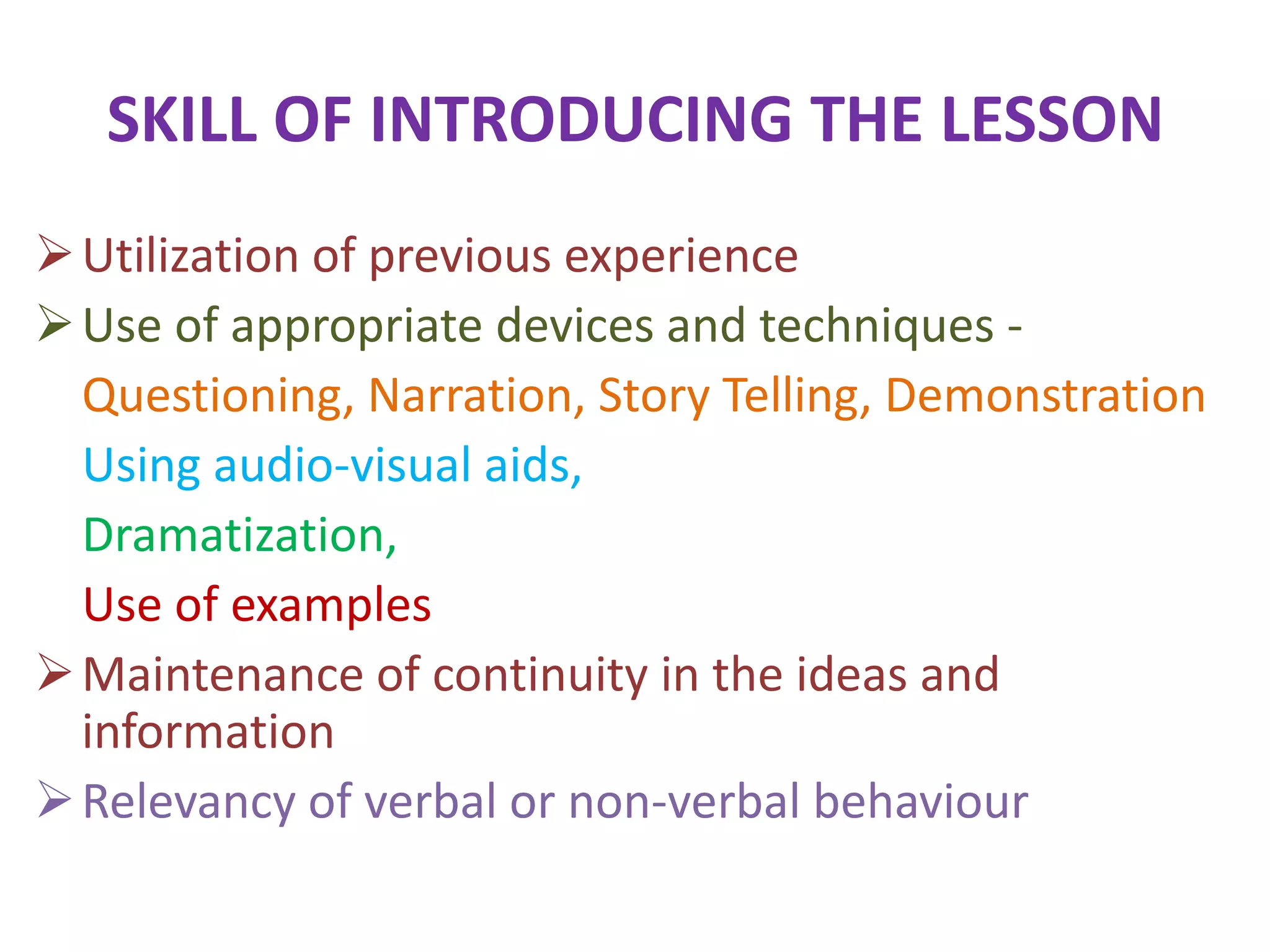 SKILL OF INTRODUCING THE LESSON
Utilization of previous experience
Use of appropriate devices and techniques -
Questioning, Narration, Story Telling, Demonstration
Using audio-visual aids,
Dramatization,
Use of examples
Maintenance of continuity in the ideas and
information
Relevancy of verbal or non-verbal behaviour
 