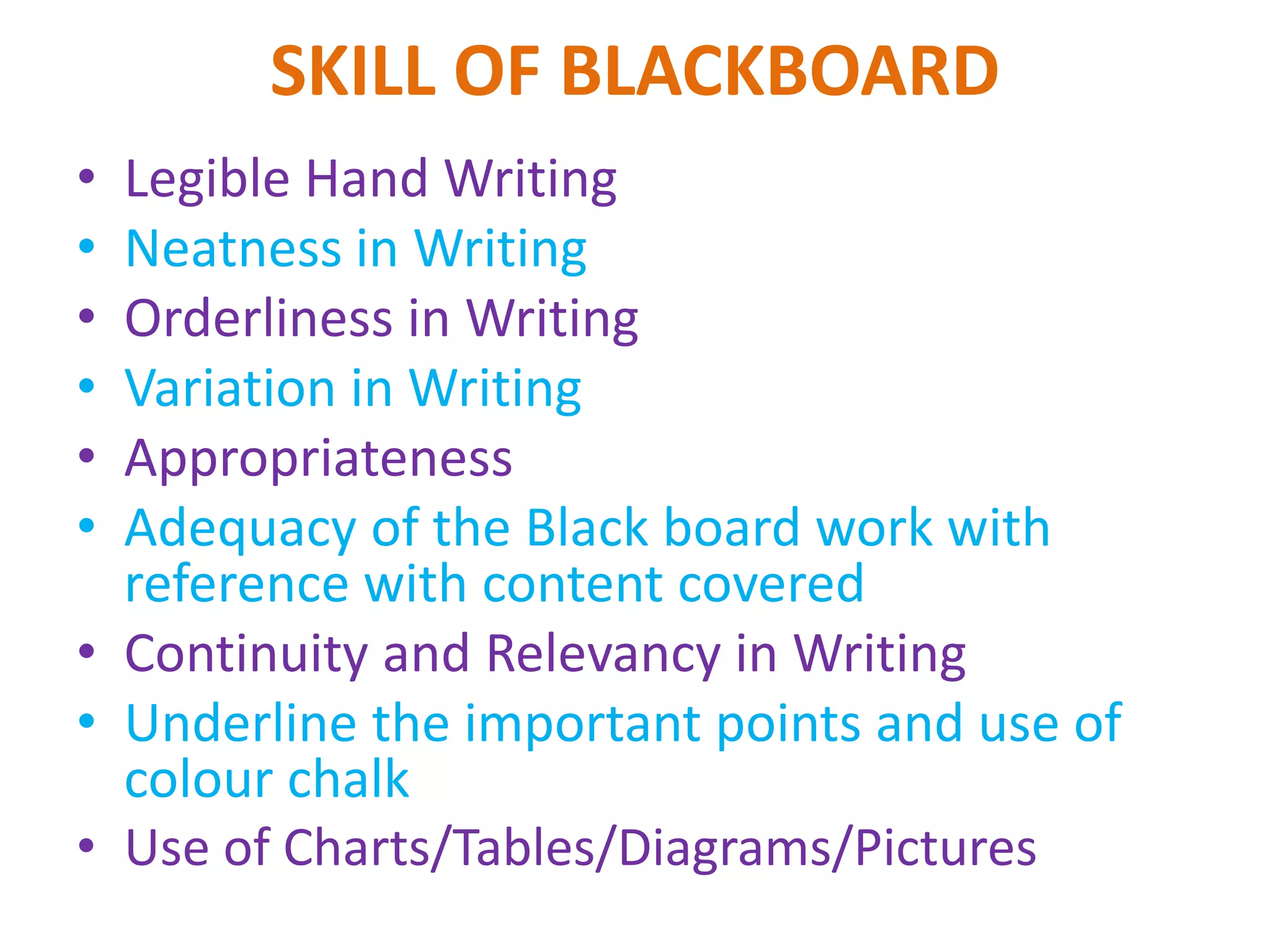 SKILL OF BLACKBOARD
• Legible Hand Writing
• Neatness in Writing
• Orderliness in Writing
• Variation in Writing
• Appropriateness
• Adequacy of the Black board work with
reference with content covered
• Continuity and Relevancy in Writing
• Underline the important points and use of
colour chalk
• Use of Charts/Tables/Diagrams/Pictures
 