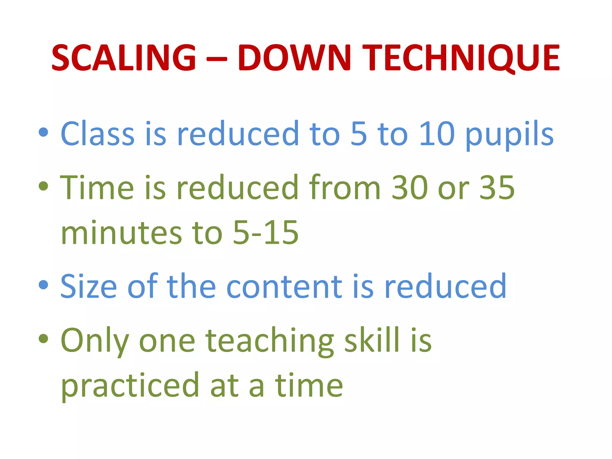 SCALING – DOWN TECHNIQUE
• Class is reduced to 5 to 10 pupils
• Time is reduced from 30 or 35
minutes to 5-15
• Size of the content is reduced
• Only one teaching skill is
practiced at a time
 