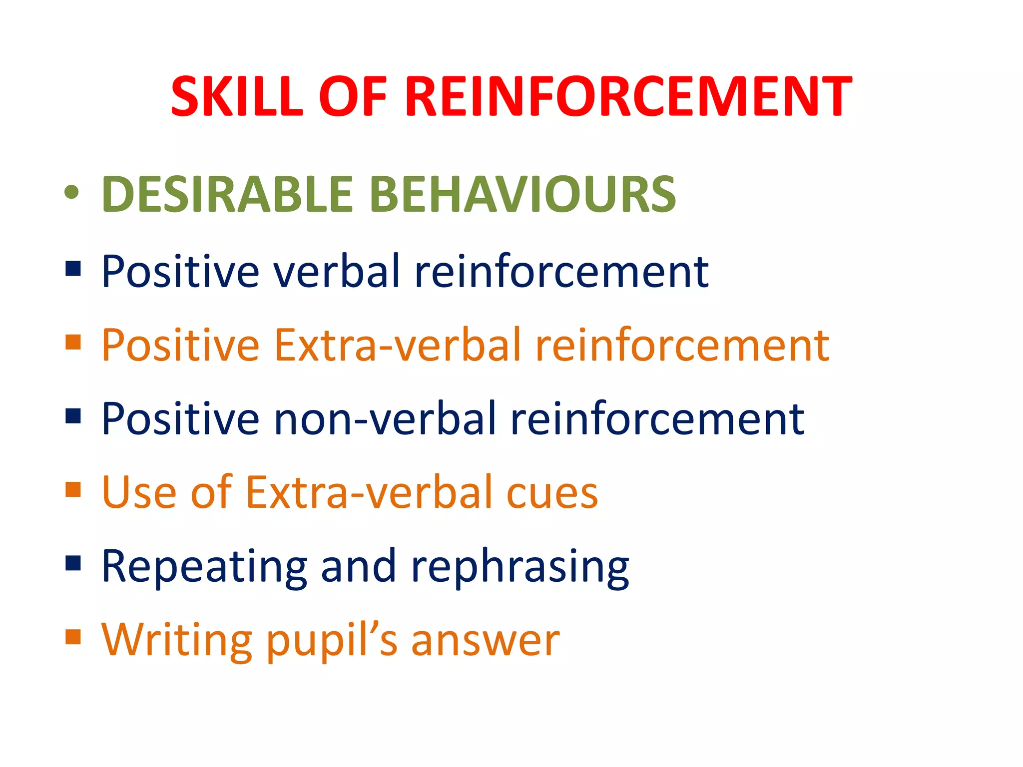 SKILL OF REINFORCEMENT
• DESIRABLE BEHAVIOURS
 Positive verbal reinforcement
 Positive Extra-verbal reinforcement
 Positive non-verbal reinforcement
 Use of Extra-verbal cues
 Repeating and rephrasing
 Writing pupil’s answer
 
