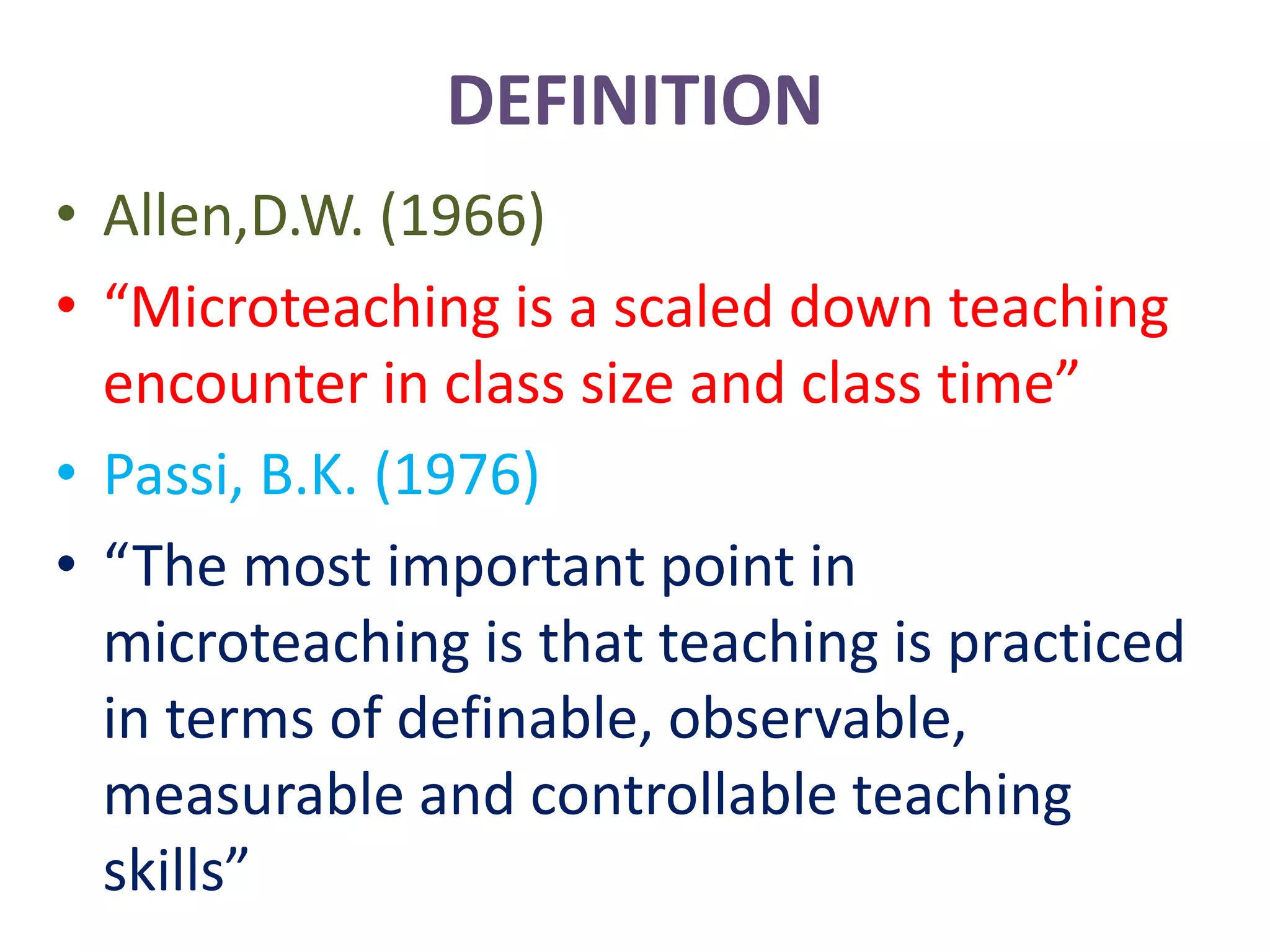 DEFINITION
• Allen,D.W. (1966)
• “Microteaching is a scaled down teaching
encounter in class size and class time”
• Passi, B.K. (1976)
• “The most important point in
microteaching is that teaching is practiced
in terms of definable, observable,
measurable and controllable teaching
skills”
 