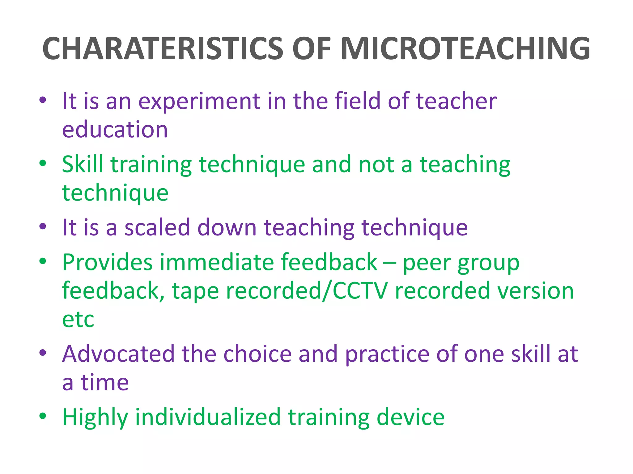 CHARATERISTICS OF MICROTEACHING
• It is an experiment in the field of teacher
education
• Skill training technique and not a teaching
technique
• It is a scaled down teaching technique
• Provides immediate feedback – peer group
feedback, tape recorded/CCTV recorded version
etc
• Advocated the choice and practice of one skill at
a time
• Highly individualized training device
 