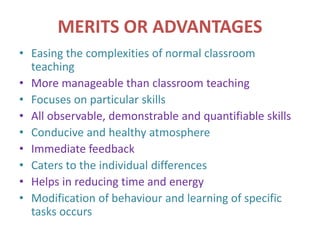 MERITS OR ADVANTAGES
• Easing the complexities of normal classroom
teaching
• More manageable than classroom teaching
• Focuses on particular skills
• All observable, demonstrable and quantifiable skills
• Conducive and healthy atmosphere
• Immediate feedback
• Caters to the individual differences
• Helps in reducing time and energy
• Modification of behaviour and learning of specific
tasks occurs
 