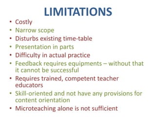 LIMITATIONS
• Costly
• Narrow scope
• Disturbs existing time-table
• Presentation in parts
• Difficulty in actual practice
• Feedback requires equipments – without that
it cannot be successful
• Requires trained, competent teacher
educators
• Skill-oriented and not have any provisions for
content orientation
• Microteaching alone is not sufficient
 