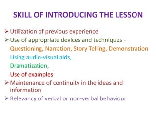 SKILL OF INTRODUCING THE LESSON
Utilization of previous experience
Use of appropriate devices and techniques -
Questioning, Narration, Story Telling, Demonstration
Using audio-visual aids,
Dramatization,
Use of examples
Maintenance of continuity in the ideas and
information
Relevancy of verbal or non-verbal behaviour
 