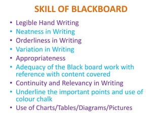 SKILL OF BLACKBOARD
• Legible Hand Writing
• Neatness in Writing
• Orderliness in Writing
• Variation in Writing
• Appropriateness
• Adequacy of the Black board work with
reference with content covered
• Continuity and Relevancy in Writing
• Underline the important points and use of
colour chalk
• Use of Charts/Tables/Diagrams/Pictures
 