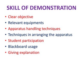 SKILL OF DEMONSTRATION
• Clear objective
• Relevant equipments
• Apparatus handling techniques
• Techniques in arranging the apparatus
• Student participation
• Blackboard usage
• Giving explanation
 