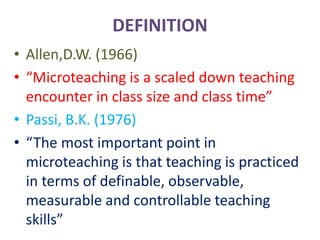 DEFINITION
• Allen,D.W. (1966)
• “Microteaching is a scaled down teaching
encounter in class size and class time”
• Passi, B.K. (1976)
• “The most important point in
microteaching is that teaching is practiced
in terms of definable, observable,
measurable and controllable teaching
skills”
 