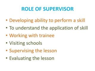 ROLE OF SUPERVISOR
• Developing ability to perform a skill
• To understand the application of skill
• Working with trainee
• Visiting schools
• Supervising the lesson
• Evaluating the lesson
 