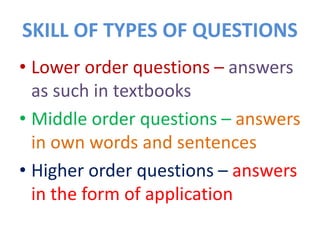 SKILL OF TYPES OF QUESTIONS
• Lower order questions – answers
as such in textbooks
• Middle order questions – answers
in own words and sentences
• Higher order questions – answers
in the form of application
 
