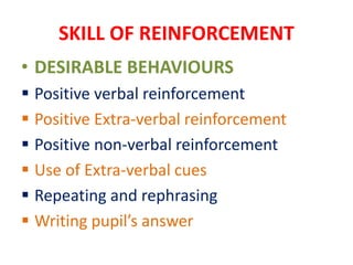 SKILL OF REINFORCEMENT
• DESIRABLE BEHAVIOURS
 Positive verbal reinforcement
 Positive Extra-verbal reinforcement
 Positive non-verbal reinforcement
 Use of Extra-verbal cues
 Repeating and rephrasing
 Writing pupil’s answer
 
