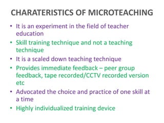 CHARATERISTICS OF MICROTEACHING
• It is an experiment in the field of teacher
education
• Skill training technique and not a teaching
technique
• It is a scaled down teaching technique
• Provides immediate feedback – peer group
feedback, tape recorded/CCTV recorded version
etc
• Advocated the choice and practice of one skill at
a time
• Highly individualized training device
 