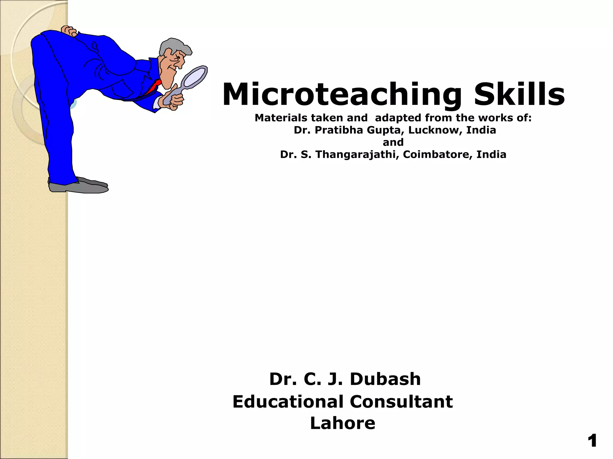 Microteaching Skills
Materials taken and adapted from the works of:
Dr. Pratibha Gupta, Lucknow, India
and
Dr. S. Thangarajathi, Coimbatore, India
Dr. C. J. Dubash
Educational Consultant
Lahore
1
 