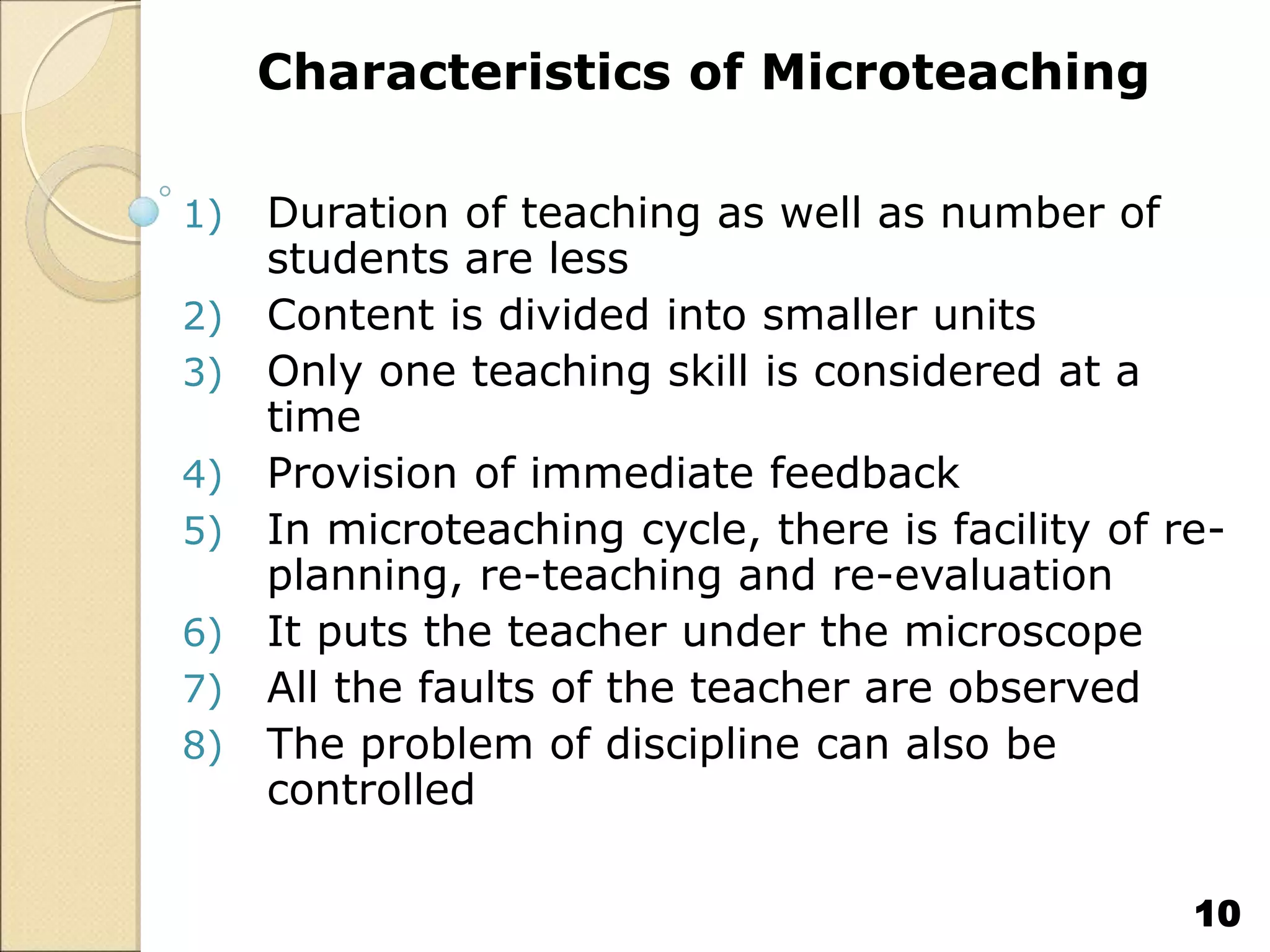 Characteristics of Microteaching
1) Duration of teaching as well as number of
students are less
2) Content is divided into smaller units
3) Only one teaching skill is considered at a
time
4) Provision of immediate feedback
5) In microteaching cycle, there is facility of re-
planning, re-teaching and re-evaluation
6) It puts the teacher under the microscope
7) All the faults of the teacher are observed
8) The problem of discipline can also be
controlled
10
 