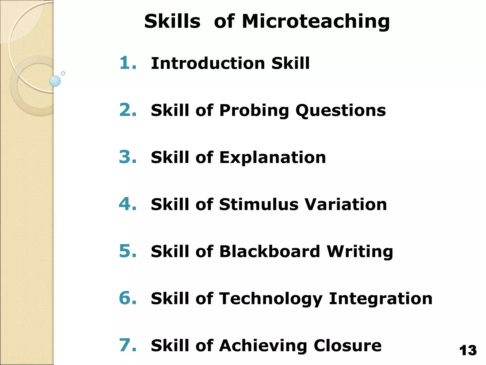 Skills of Microteaching
1. Introduction Skill
2. Skill of Probing Questions
3. Skill of Explanation
4. Skill of Stimulus Variation
5. Skill of Blackboard Writing
6. Skill of Technology Integration
7. Skill of Achieving Closure 13
 