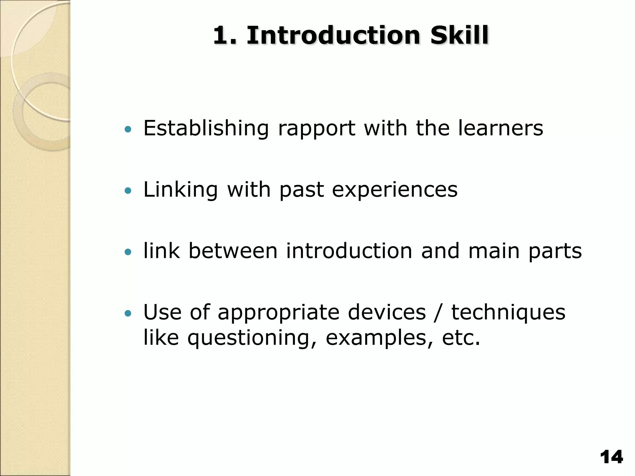 1. Introduction Skill
 Establishing rapport with the learners
 Linking with past experiences
 link between introduction and main parts
 Use of appropriate devices / techniques
like questioning, examples, etc.
14
 