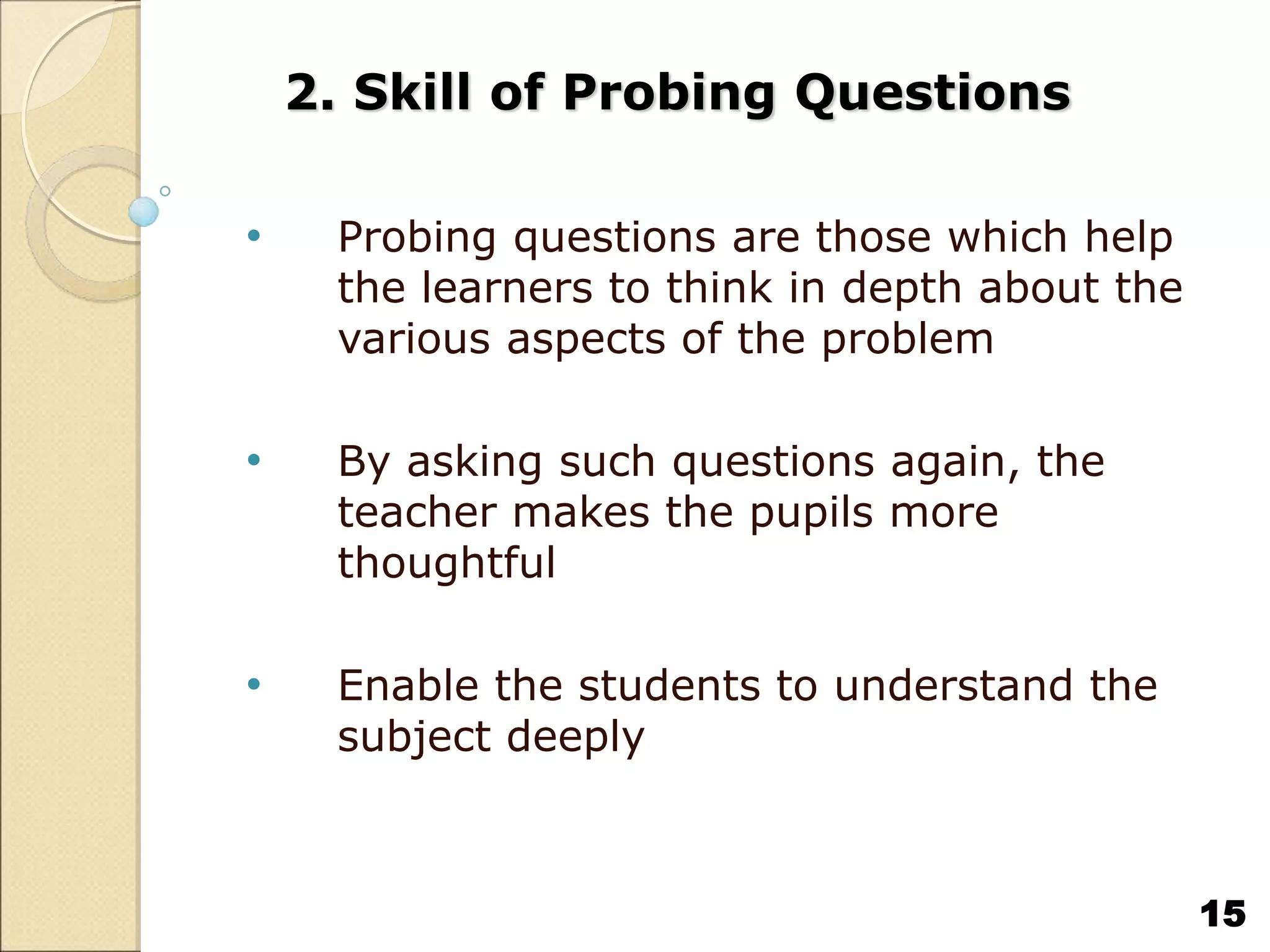 2. Skill of Probing Questions
• Probing questions are those which help
the learners to think in depth about the
various aspects of the problem
• By asking such questions again, the
teacher makes the pupils more
thoughtful
• Enable the students to understand the
subject deeply
15
 