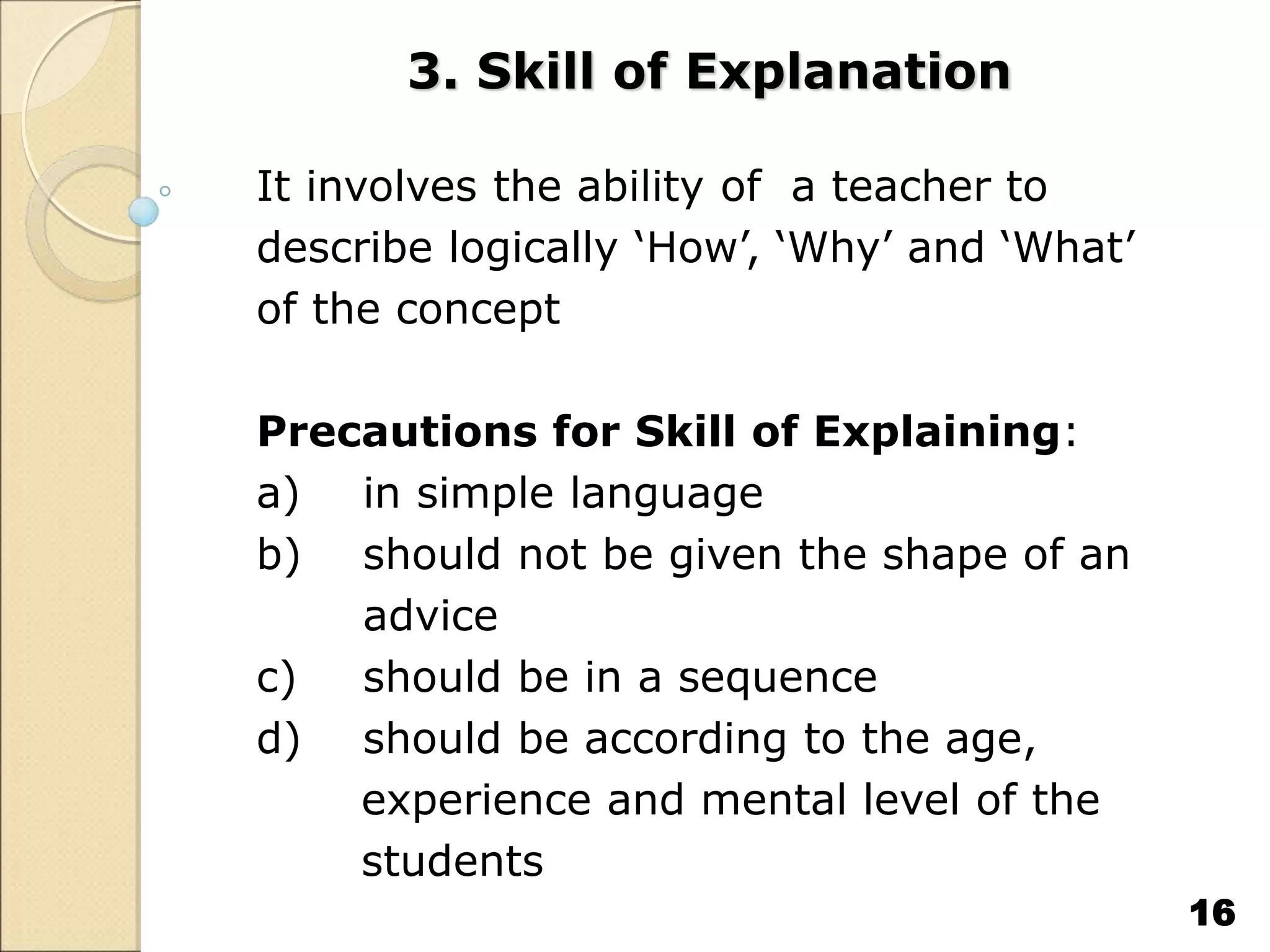 3. Skill of Explanation
It involves the ability of a teacher to
describe logically ‘How’, ‘Why’ and ‘What’
of the concept
Precautions for Skill of Explaining:
a) in simple language
b) should not be given the shape of an
advice
c) should be in a sequence
d) should be according to the age,
experience and mental level of the
students
16
 