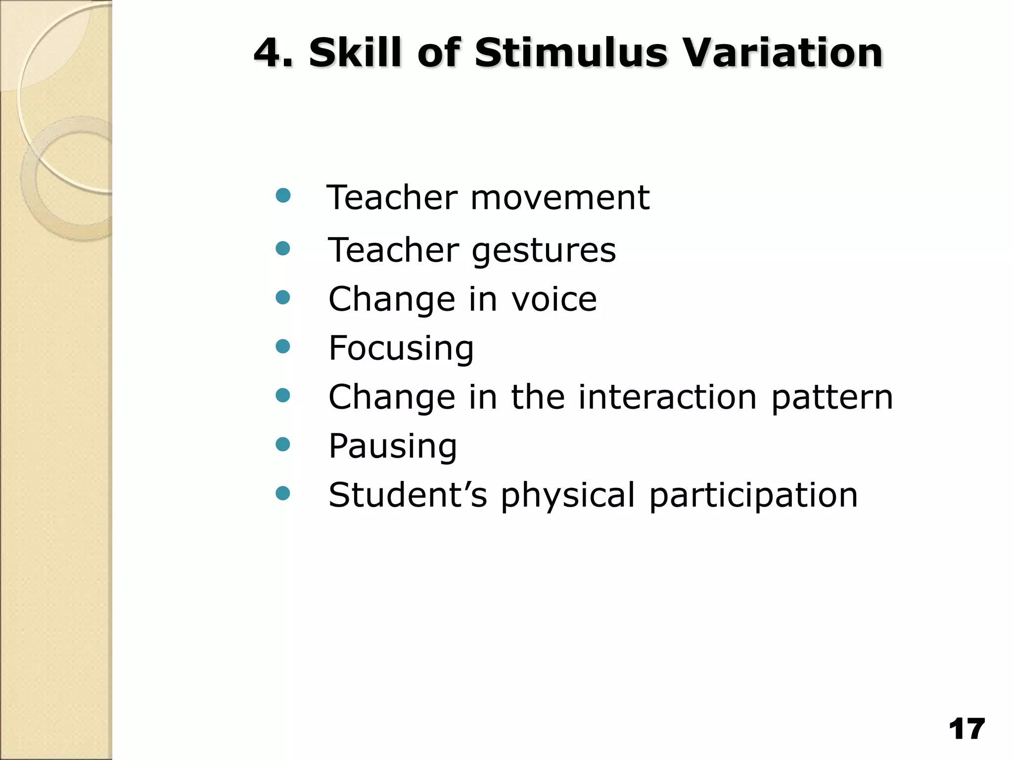 4. Skill of Stimulus Variation
 Teacher movement
 Teacher gestures
 Change in voice
 Focusing
 Change in the interaction pattern
 Pausing
 Student’s physical participation
17
 