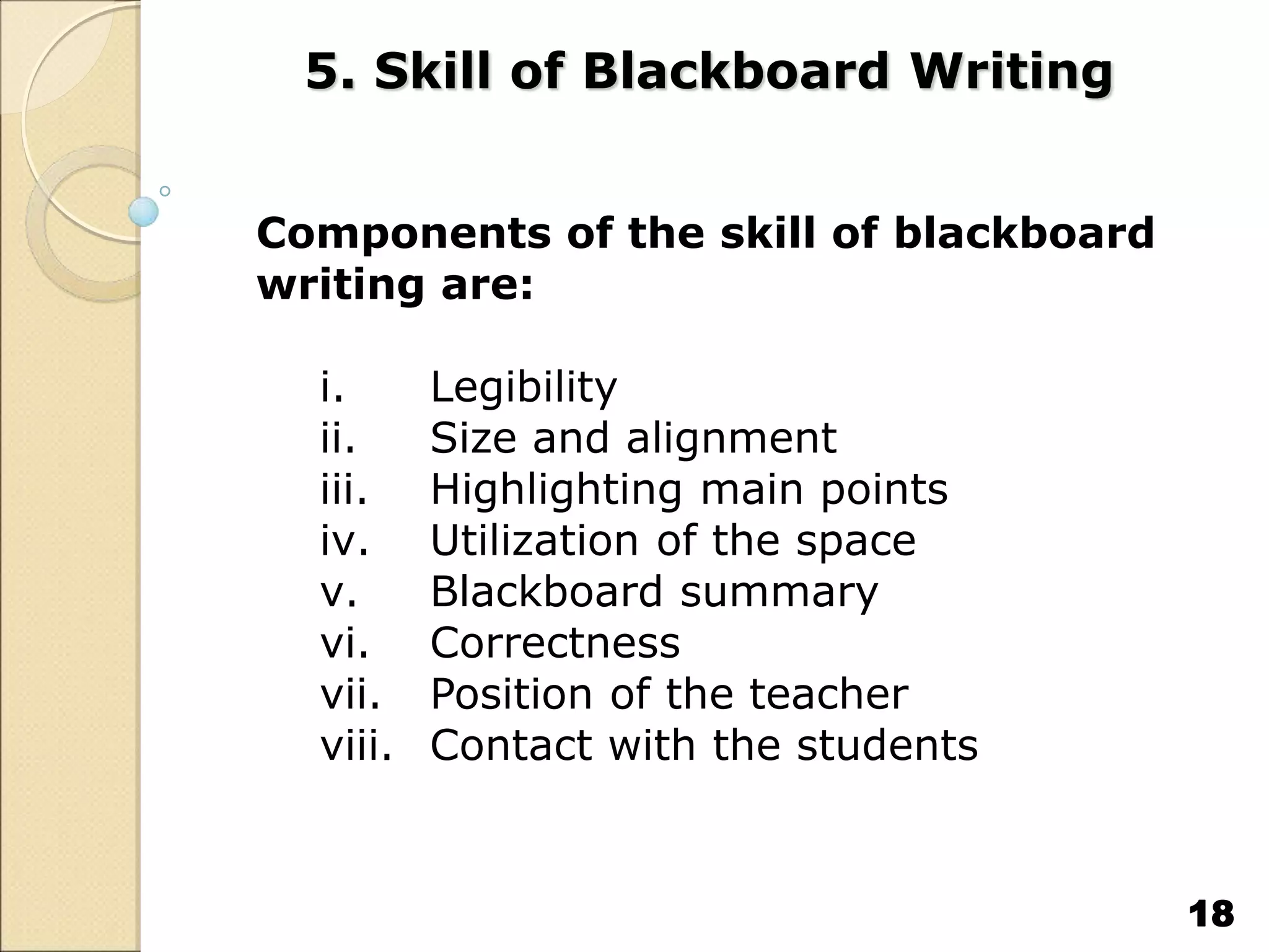 5. Skill of Blackboard Writing
Components of the skill of blackboard
writing are:
i. Legibility
ii. Size and alignment
iii. Highlighting main points
iv. Utilization of the space
v. Blackboard summary
vi. Correctness
vii. Position of the teacher
viii. Contact with the students
18
 
