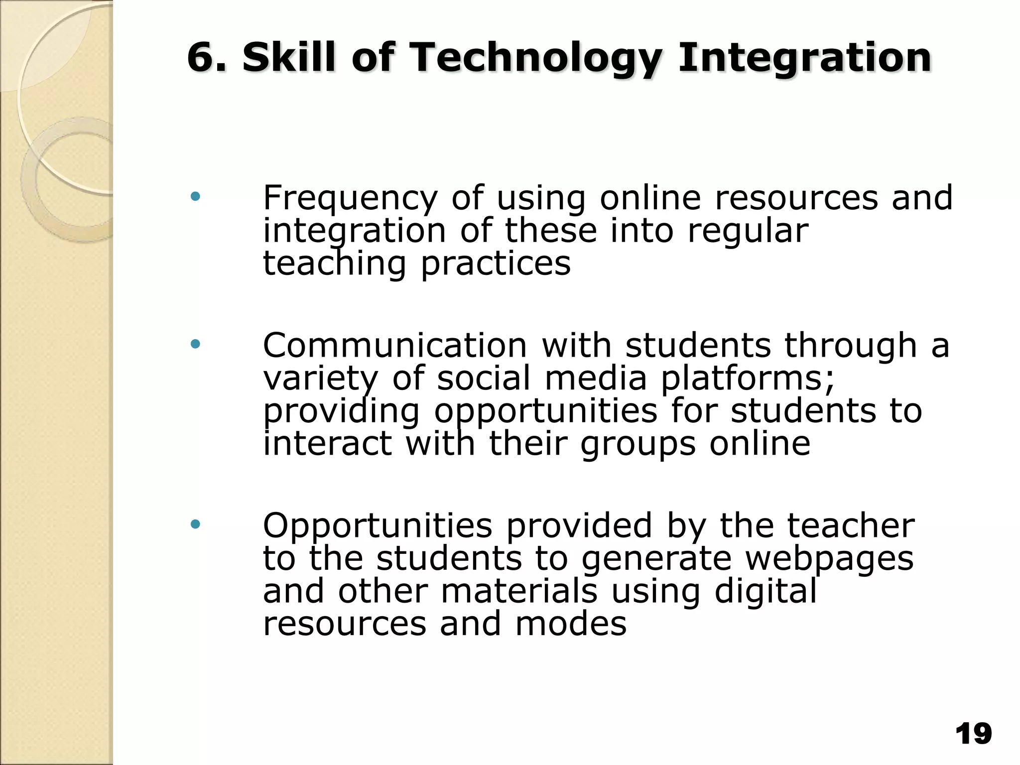 6. Skill of Technology Integration
• Frequency of using online resources and
integration of these into regular
teaching practices
• Communication with students through a
variety of social media platforms;
providing opportunities for students to
interact with their groups online
• Opportunities provided by the teacher
to the students to generate webpages
and other materials using digital
resources and modes
19
 