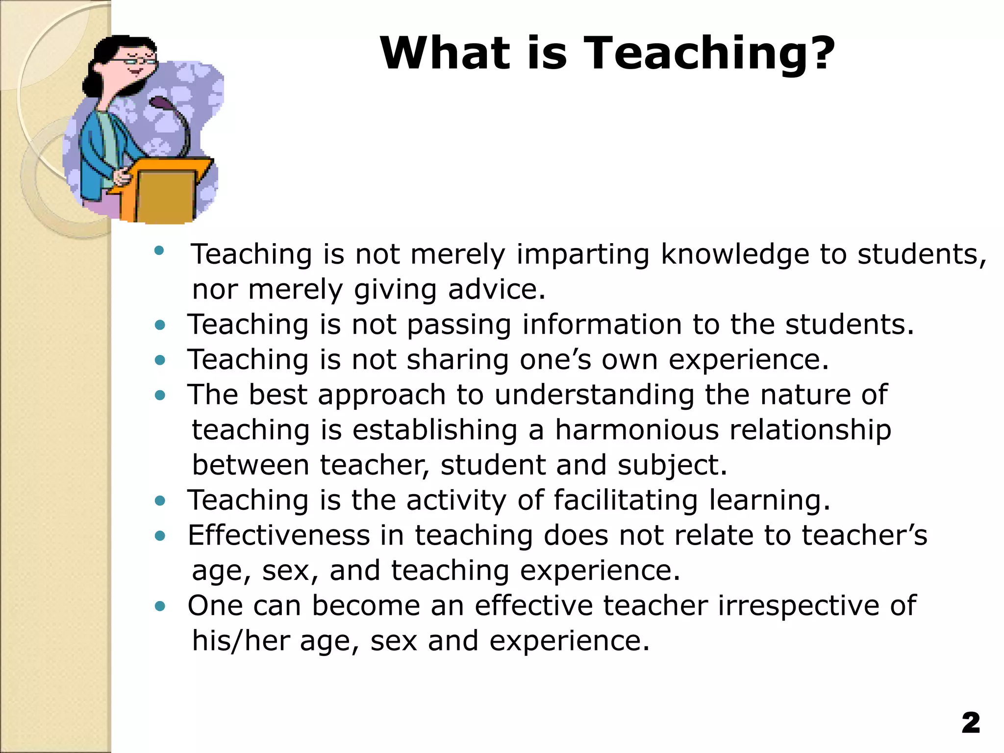 What is Teaching?
• Teaching is not merely imparting knowledge to students,
nor merely giving advice.
• Teaching is not passing information to the students.
• Teaching is not sharing one’s own experience.
• The best approach to understanding the nature of
teaching is establishing a harmonious relationship
between teacher, student and subject.
• Teaching is the activity of facilitating learning.
• Effectiveness in teaching does not relate to teacher’s
age, sex, and teaching experience.
• One can become an effective teacher irrespective of
his/her age, sex and experience.
2
 